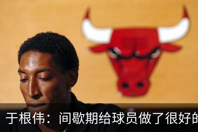 于根伟：间歇期给球员做了很好的恢复调整，全队上下要统一思想