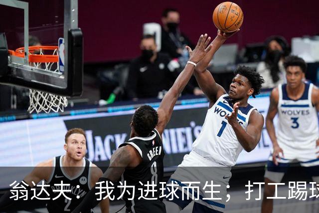 翁达夫：我为进球而生；打工踢球时根本不敢想参加世界杯、欧冠